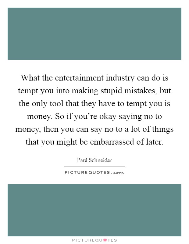 What the entertainment industry can do is tempt you into making stupid mistakes, but the only tool that they have to tempt you is money. So if you're okay saying no to money, then you can say no to a lot of things that you might be embarrassed of later Picture Quote #1