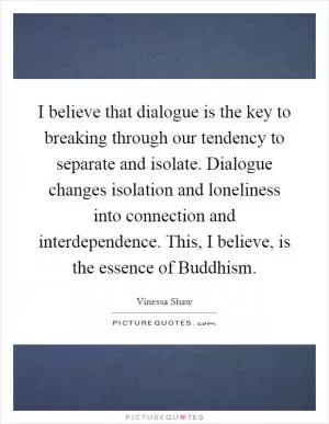 I believe that dialogue is the key to breaking through our tendency to separate and isolate. Dialogue changes isolation and loneliness into connection and interdependence. This, I believe, is the essence of Buddhism Picture Quote #1