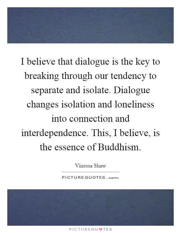 I believe that dialogue is the key to breaking through our tendency to separate and isolate. Dialogue changes isolation and loneliness into connection and interdependence. This, I believe, is the essence of Buddhism Picture Quote #1