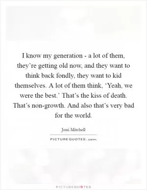 I know my generation - a lot of them, they’re getting old now, and they want to think back fondly, they want to kid themselves. A lot of them think, ‘Yeah, we were the best.’ That’s the kiss of death. That’s non-growth. And also that’s very bad for the world Picture Quote #1
