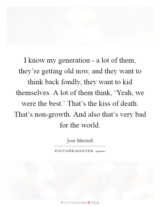 I know my generation - a lot of them, they're getting old now, and they want to think back fondly, they want to kid themselves. A lot of them think, ‘Yeah, we were the best.' That's the kiss of death. That's non-growth. And also that's very bad for the world Picture Quote #1