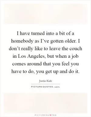I have turned into a bit of a homebody as I’ve gotten older. I don’t really like to leave the couch in Los Angeles, but when a job comes around that you feel you have to do, you get up and do it Picture Quote #1