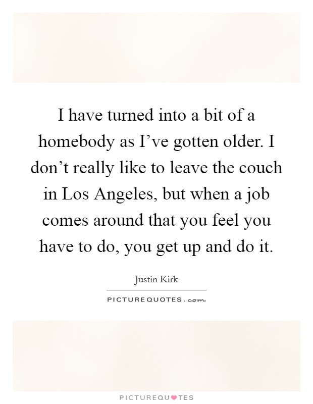 I have turned into a bit of a homebody as I've gotten older. I don't really like to leave the couch in Los Angeles, but when a job comes around that you feel you have to do, you get up and do it Picture Quote #1