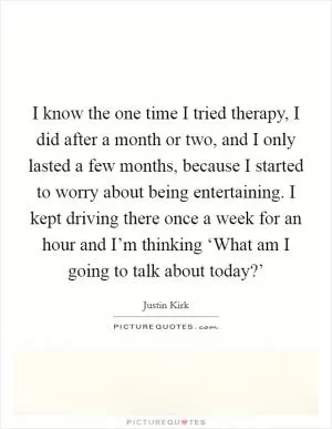 I know the one time I tried therapy, I did after a month or two, and I only lasted a few months, because I started to worry about being entertaining. I kept driving there once a week for an hour and I’m thinking ‘What am I going to talk about today?’ Picture Quote #1