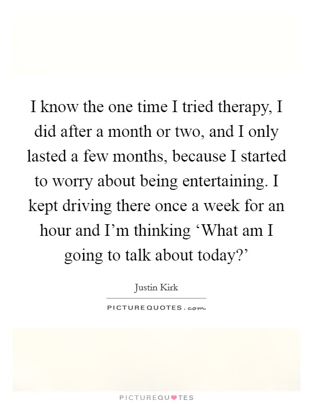 I know the one time I tried therapy, I did after a month or two, and I only lasted a few months, because I started to worry about being entertaining. I kept driving there once a week for an hour and I'm thinking ‘What am I going to talk about today?' Picture Quote #1