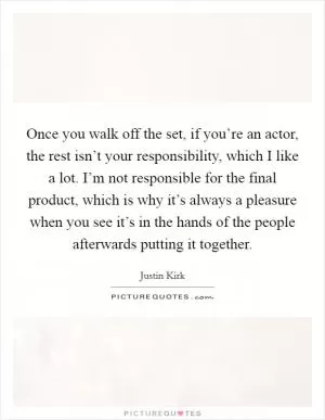 Once you walk off the set, if you’re an actor, the rest isn’t your responsibility, which I like a lot. I’m not responsible for the final product, which is why it’s always a pleasure when you see it’s in the hands of the people afterwards putting it together Picture Quote #1