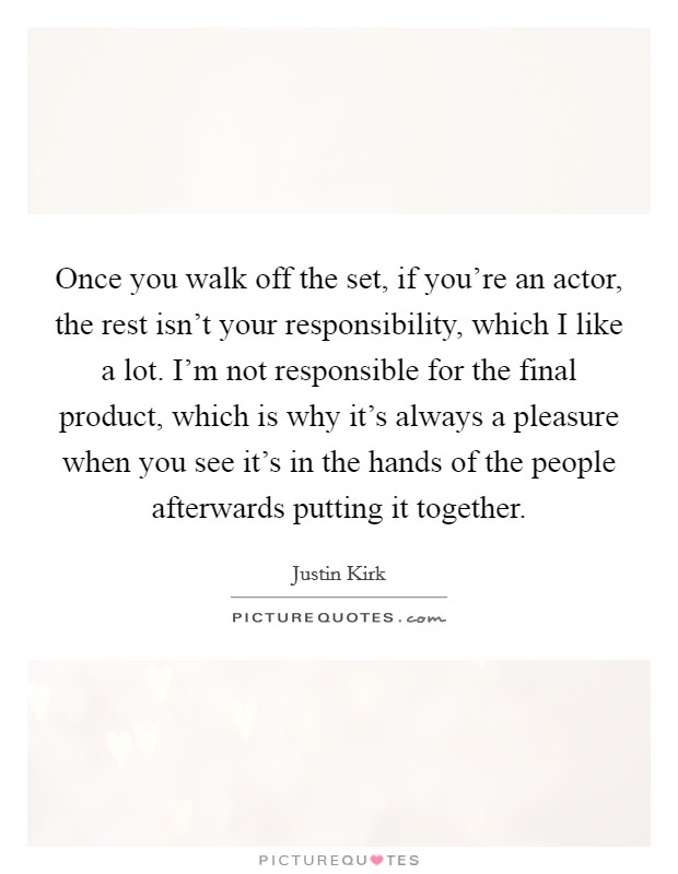 Once you walk off the set, if you're an actor, the rest isn't your responsibility, which I like a lot. I'm not responsible for the final product, which is why it's always a pleasure when you see it's in the hands of the people afterwards putting it together Picture Quote #1