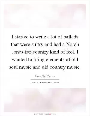 I started to write a lot of ballads that were sultry and had a Norah Jones-for-country kind of feel. I wanted to bring elements of old soul music and old country music Picture Quote #1