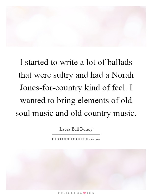 I started to write a lot of ballads that were sultry and had a Norah Jones-for-country kind of feel. I wanted to bring elements of old soul music and old country music Picture Quote #1