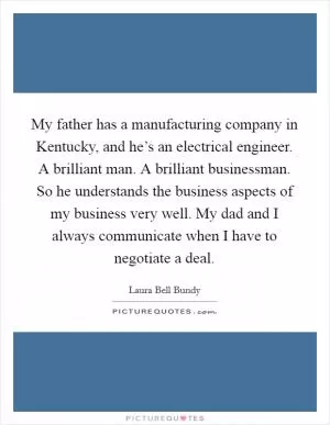 My father has a manufacturing company in Kentucky, and he’s an electrical engineer. A brilliant man. A brilliant businessman. So he understands the business aspects of my business very well. My dad and I always communicate when I have to negotiate a deal Picture Quote #1