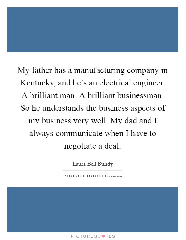 My father has a manufacturing company in Kentucky, and he's an electrical engineer. A brilliant man. A brilliant businessman. So he understands the business aspects of my business very well. My dad and I always communicate when I have to negotiate a deal Picture Quote #1