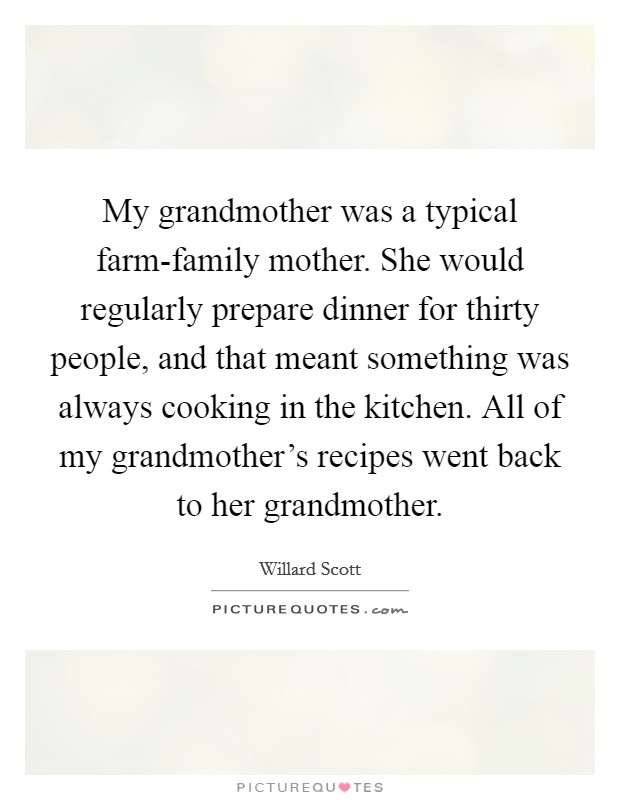 My grandmother was a typical farm-family mother. She would regularly prepare dinner for thirty people, and that meant something was always cooking in the kitchen. All of my grandmother's recipes went back to her grandmother Picture Quote #1
