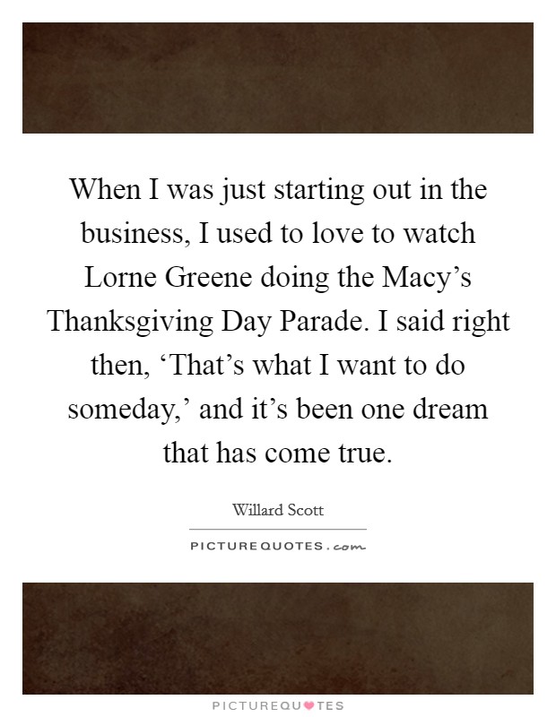 When I was just starting out in the business, I used to love to watch Lorne Greene doing the Macy's Thanksgiving Day Parade. I said right then, ‘That's what I want to do someday,' and it's been one dream that has come true Picture Quote #1