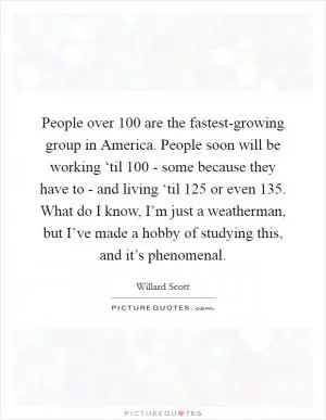 People over 100 are the fastest-growing group in America. People soon will be working ‘til 100 - some because they have to - and living ‘til 125 or even 135. What do I know, I’m just a weatherman, but I’ve made a hobby of studying this, and it’s phenomenal Picture Quote #1