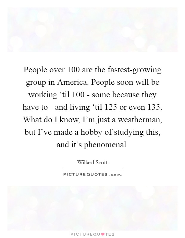 People over 100 are the fastest-growing group in America. People soon will be working ‘til 100 - some because they have to - and living ‘til 125 or even 135. What do I know, I'm just a weatherman, but I've made a hobby of studying this, and it's phenomenal Picture Quote #1