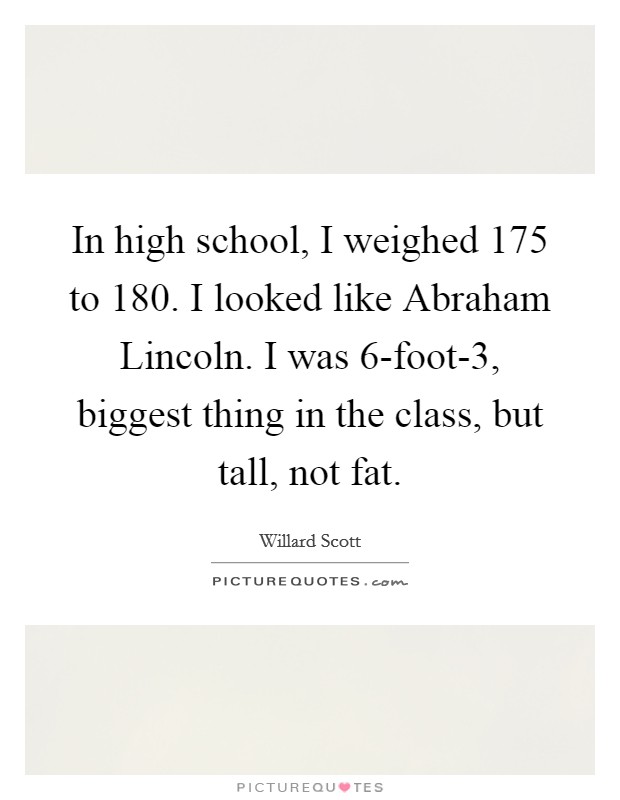 In high school, I weighed 175 to 180. I looked like Abraham Lincoln. I was 6-foot-3, biggest thing in the class, but tall, not fat Picture Quote #1