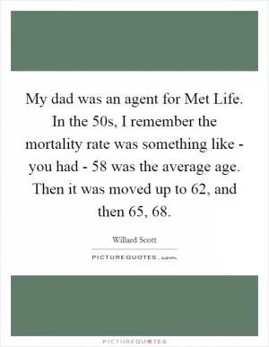 My dad was an agent for Met Life. In the  50s, I remember the mortality rate was something like - you had - 58 was the average age. Then it was moved up to 62, and then 65, 68 Picture Quote #1