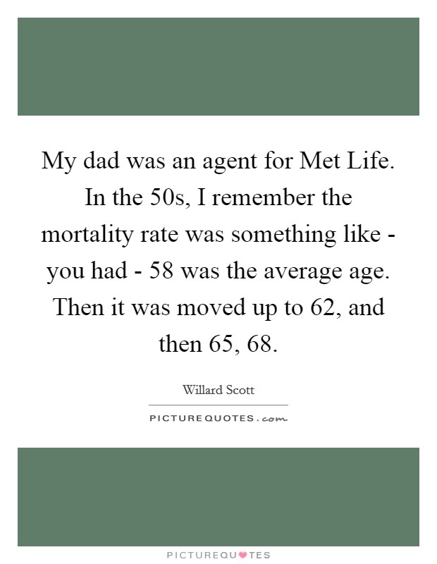My dad was an agent for Met Life. In the  50s, I remember the mortality rate was something like - you had - 58 was the average age. Then it was moved up to 62, and then 65, 68 Picture Quote #1