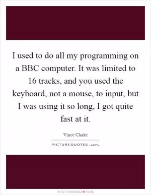 I used to do all my programming on a BBC computer. It was limited to 16 tracks, and you used the keyboard, not a mouse, to input, but I was using it so long, I got quite fast at it Picture Quote #1