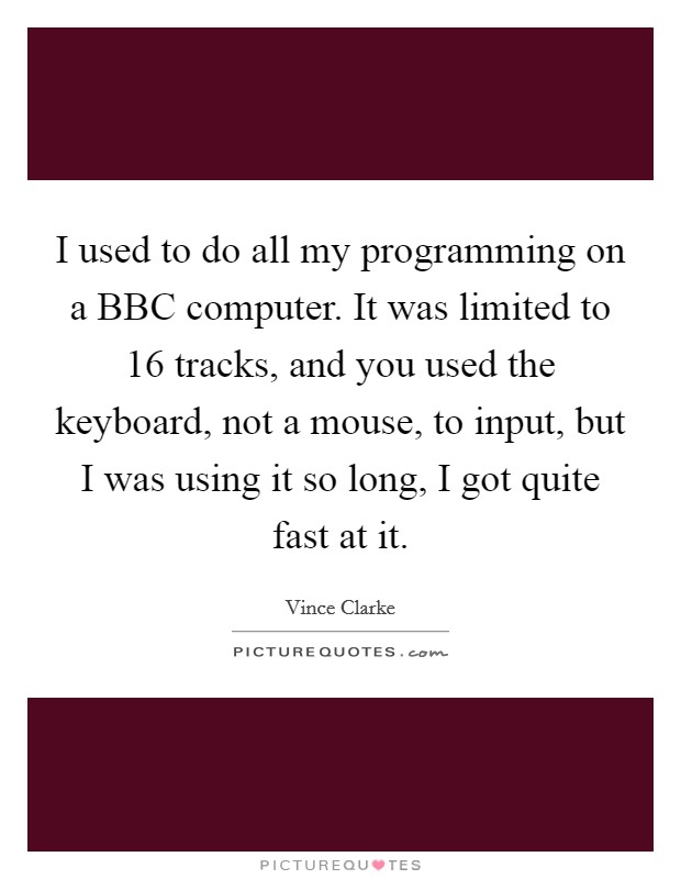 I used to do all my programming on a BBC computer. It was limited to 16 tracks, and you used the keyboard, not a mouse, to input, but I was using it so long, I got quite fast at it Picture Quote #1