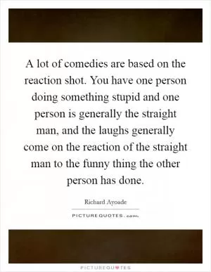 A lot of comedies are based on the reaction shot. You have one person doing something stupid and one person is generally the straight man, and the laughs generally come on the reaction of the straight man to the funny thing the other person has done Picture Quote #1