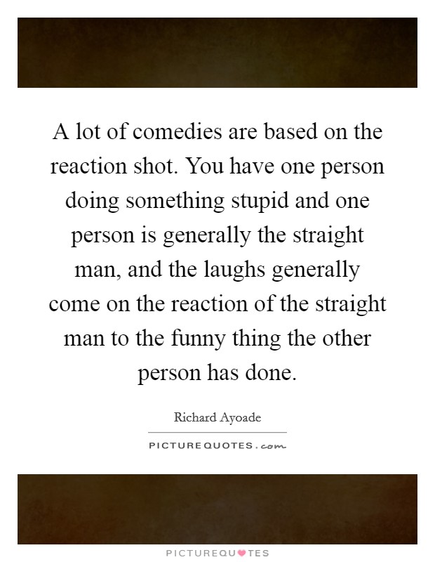 A lot of comedies are based on the reaction shot. You have one person doing something stupid and one person is generally the straight man, and the laughs generally come on the reaction of the straight man to the funny thing the other person has done Picture Quote #1