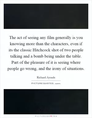 The act of seeing any film generally is you knowing more than the characters, even if its the classic Hitchcock shot of two people talking and a bomb being under the table. Part of the pleasure of it is seeing where people go wrong, and the irony of situations Picture Quote #1