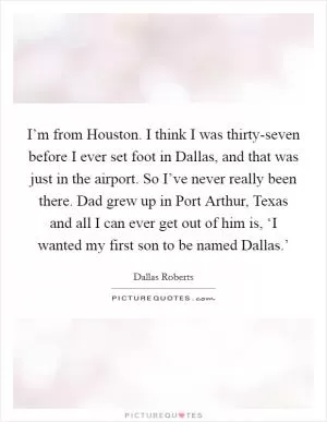 I’m from Houston. I think I was thirty-seven before I ever set foot in Dallas, and that was just in the airport. So I’ve never really been there. Dad grew up in Port Arthur, Texas and all I can ever get out of him is, ‘I wanted my first son to be named Dallas.’ Picture Quote #1