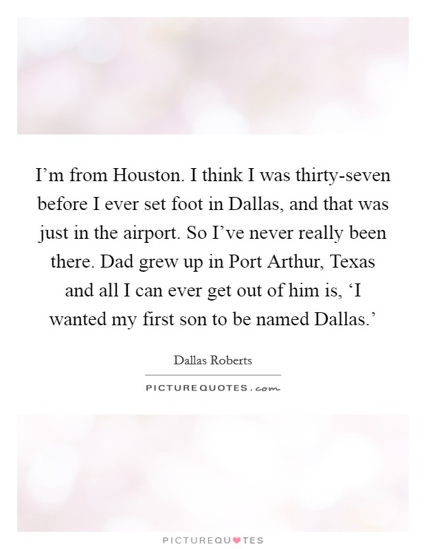 I'm from Houston. I think I was thirty-seven before I ever set foot in Dallas, and that was just in the airport. So I've never really been there. Dad grew up in Port Arthur, Texas and all I can ever get out of him is, ‘I wanted my first son to be named Dallas.' Picture Quote #1