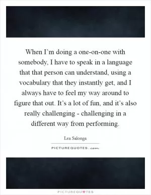 When I’m doing a one-on-one with somebody, I have to speak in a language that that person can understand, using a vocabulary that they instantly get, and I always have to feel my way around to figure that out. It’s a lot of fun, and it’s also really challenging - challenging in a different way from performing Picture Quote #1