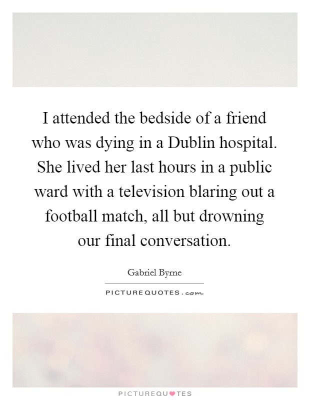 I attended the bedside of a friend who was dying in a Dublin hospital. She lived her last hours in a public ward with a television blaring out a football match, all but drowning our final conversation Picture Quote #1
