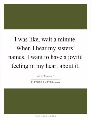I was like, wait a minute. When I hear my sisters’ names, I want to have a joyful feeling in my heart about it Picture Quote #1