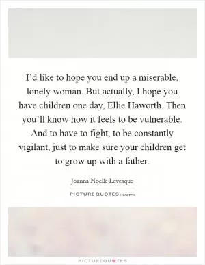 I’d like to hope you end up a miserable, lonely woman. But actually, I hope you have children one day, Ellie Haworth. Then you’ll know how it feels to be vulnerable. And to have to fight, to be constantly vigilant, just to make sure your children get to grow up with a father Picture Quote #1