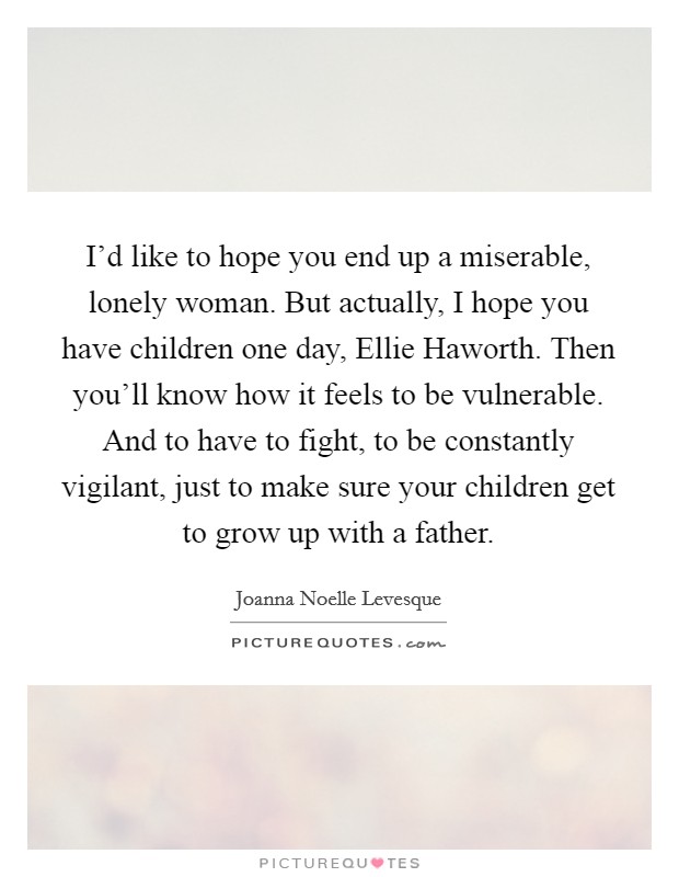 I'd like to hope you end up a miserable, lonely woman. But actually, I hope you have children one day, Ellie Haworth. Then you'll know how it feels to be vulnerable. And to have to fight, to be constantly vigilant, just to make sure your children get to grow up with a father Picture Quote #1