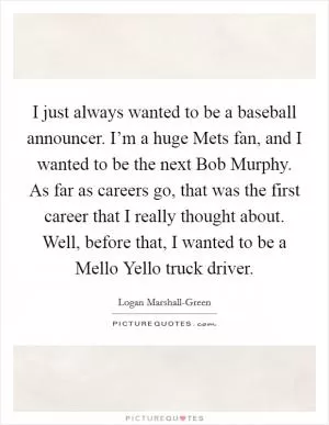 I just always wanted to be a baseball announcer. I’m a huge Mets fan, and I wanted to be the next Bob Murphy. As far as careers go, that was the first career that I really thought about. Well, before that, I wanted to be a Mello Yello truck driver Picture Quote #1