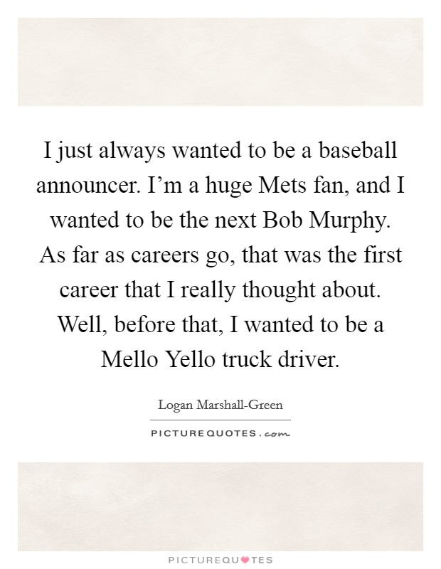 I just always wanted to be a baseball announcer. I'm a huge Mets fan, and I wanted to be the next Bob Murphy. As far as careers go, that was the first career that I really thought about. Well, before that, I wanted to be a Mello Yello truck driver Picture Quote #1