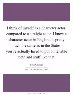 I think of myself as a character actor, compared to a straight actor. I know a character actor in England is pretty much the same as in the States; you’re actually hired to put on terrible teeth and stuff like that Picture Quote #1