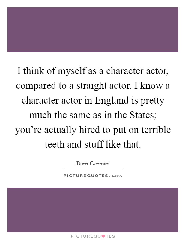 I think of myself as a character actor, compared to a straight actor. I know a character actor in England is pretty much the same as in the States; you're actually hired to put on terrible teeth and stuff like that Picture Quote #1