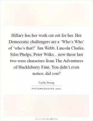 Hillary has her work cut out for her. Her Democratic challengers are a ‘Who’s Who’ of ‘who’s that?’ Jim Webb, Lincoln Chafee, Silas Phelps, Peter Wilks... now those last two were characters from The Adventures of Huckleberry Finn. You didn’t even notice, did you? Picture Quote #1