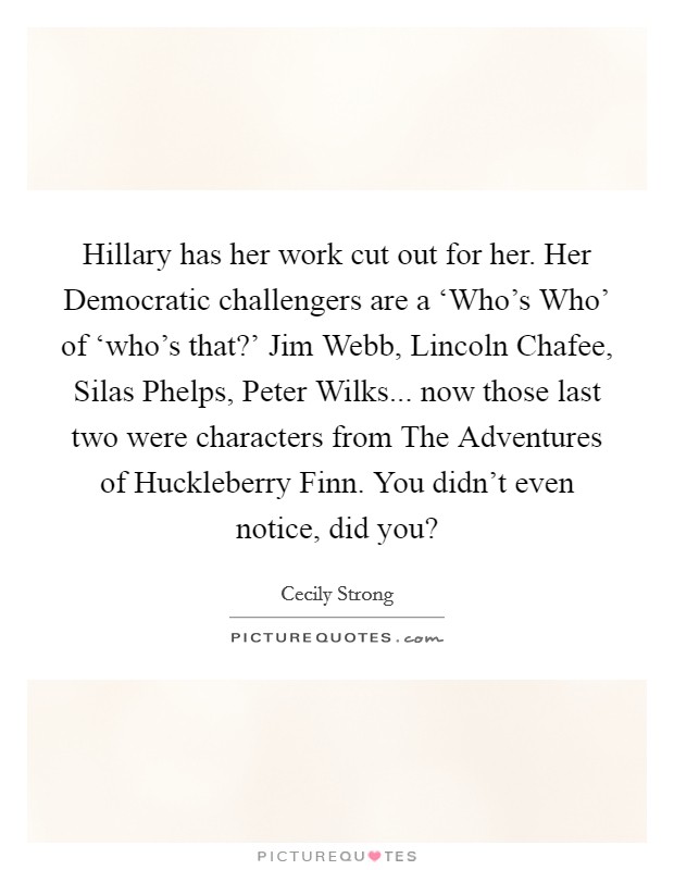 Hillary has her work cut out for her. Her Democratic challengers are a ‘Who's Who' of ‘who's that?' Jim Webb, Lincoln Chafee, Silas Phelps, Peter Wilks... now those last two were characters from The Adventures of Huckleberry Finn. You didn't even notice, did you? Picture Quote #1