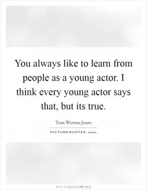 You always like to learn from people as a young actor. I think every young actor says that, but its true Picture Quote #1