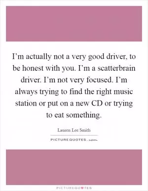 I’m actually not a very good driver, to be honest with you. I’m a scatterbrain driver. I’m not very focused. I’m always trying to find the right music station or put on a new CD or trying to eat something Picture Quote #1