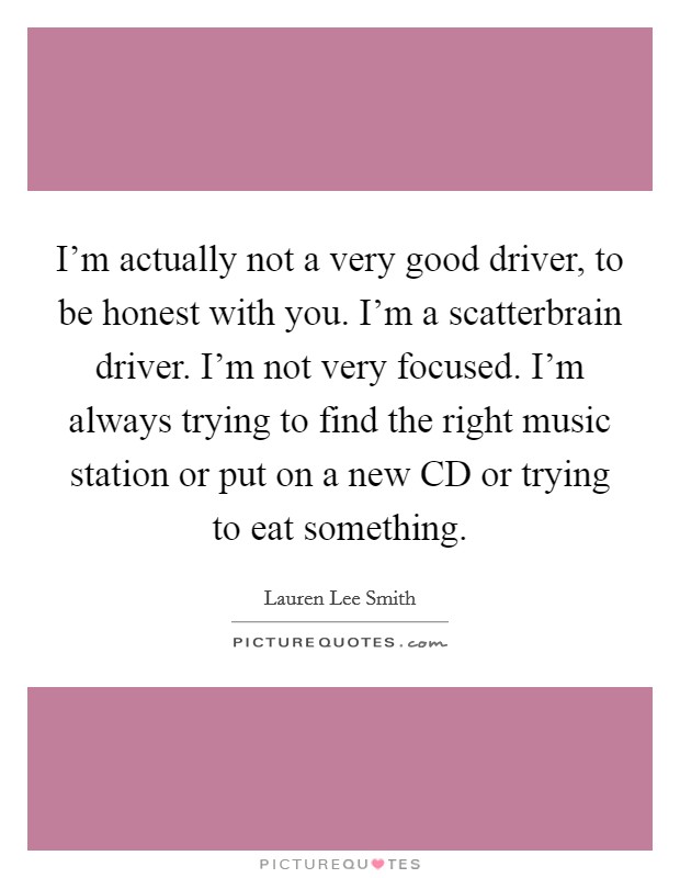 I'm actually not a very good driver, to be honest with you. I'm a scatterbrain driver. I'm not very focused. I'm always trying to find the right music station or put on a new CD or trying to eat something Picture Quote #1