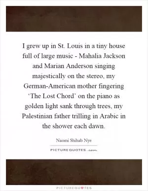I grew up in St. Louis in a tiny house full of large music - Mahalia Jackson and Marian Anderson singing majestically on the stereo, my German-American mother fingering ‘The Lost Chord’ on the piano as golden light sank through trees, my Palestinian father trilling in Arabic in the shower each dawn Picture Quote #1