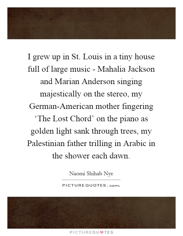 I grew up in St. Louis in a tiny house full of large music - Mahalia Jackson and Marian Anderson singing majestically on the stereo, my German-American mother fingering ‘The Lost Chord' on the piano as golden light sank through trees, my Palestinian father trilling in Arabic in the shower each dawn Picture Quote #1