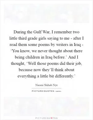 During the Gulf War, I remember two little third grade girls saying to me - after I read them some poems by writers in Iraq - ‘You know, we never thought about there being children in Iraq before.’ And I thought, ‘Well those poems did their job, because now they’ll think about everything a little bit differently.’ Picture Quote #1