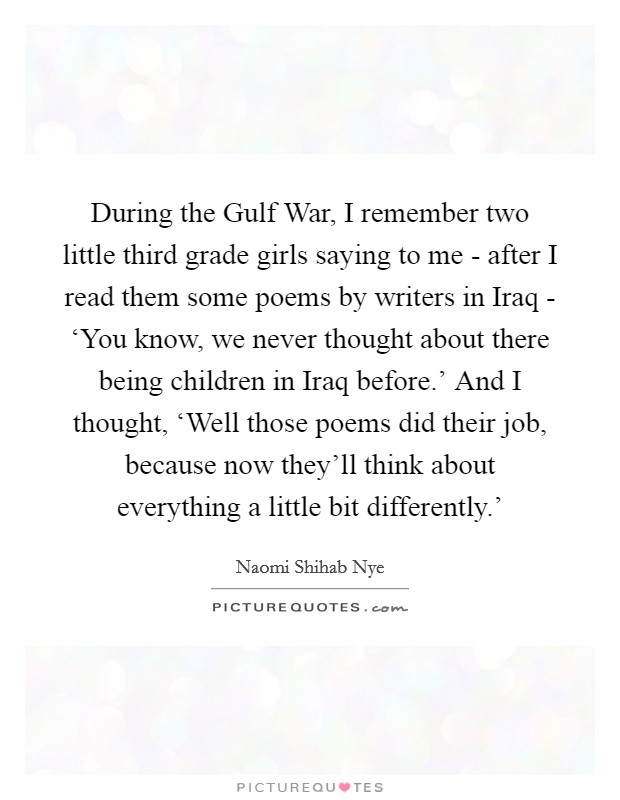 During the Gulf War, I remember two little third grade girls saying to me - after I read them some poems by writers in Iraq - ‘You know, we never thought about there being children in Iraq before.' And I thought, ‘Well those poems did their job, because now they'll think about everything a little bit differently.' Picture Quote #1