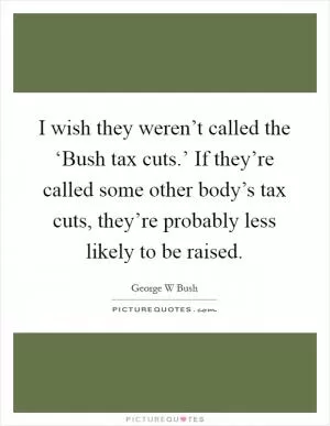 I wish they weren’t called the ‘Bush tax cuts.’ If they’re called some other body’s tax cuts, they’re probably less likely to be raised Picture Quote #1