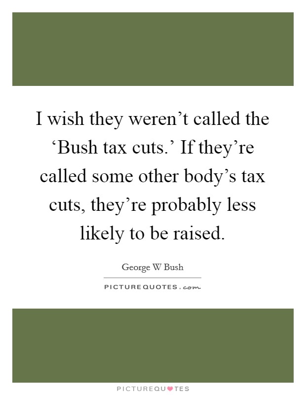 I wish they weren't called the ‘Bush tax cuts.' If they're called some other body's tax cuts, they're probably less likely to be raised Picture Quote #1