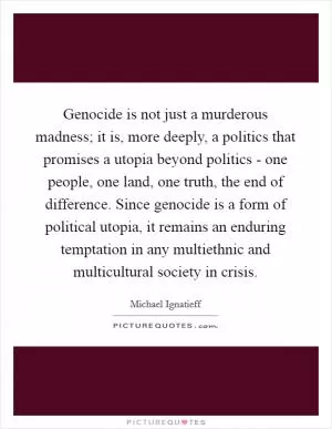 Genocide is not just a murderous madness; it is, more deeply, a politics that promises a utopia beyond politics - one people, one land, one truth, the end of difference. Since genocide is a form of political utopia, it remains an enduring temptation in any multiethnic and multicultural society in crisis Picture Quote #1